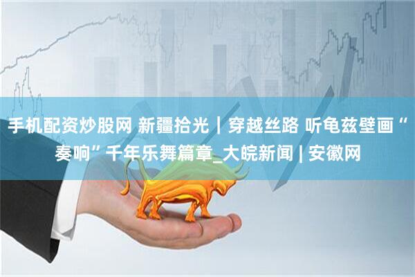 手机配资炒股网 新疆拾光｜穿越丝路 听龟兹壁画“奏响”千年乐舞篇章_大皖新闻 | 安徽网
