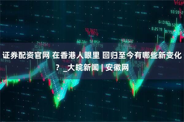 证券配资官网 在香港人眼里 回归至今有哪些新变化？_大皖新闻 | 安徽网