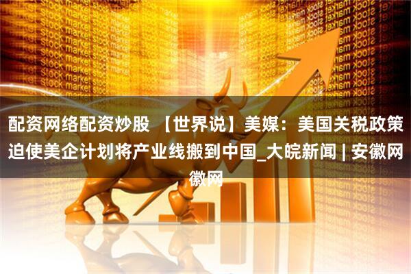 配资网络配资炒股 【世界说】美媒：美国关税政策迫使美企计划将产业线搬到中国_大皖新闻 | 安徽网