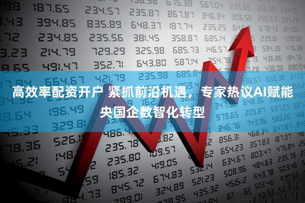 高效率配资开户 紧抓前沿机遇，专家热议AI赋能央国企数智化转型