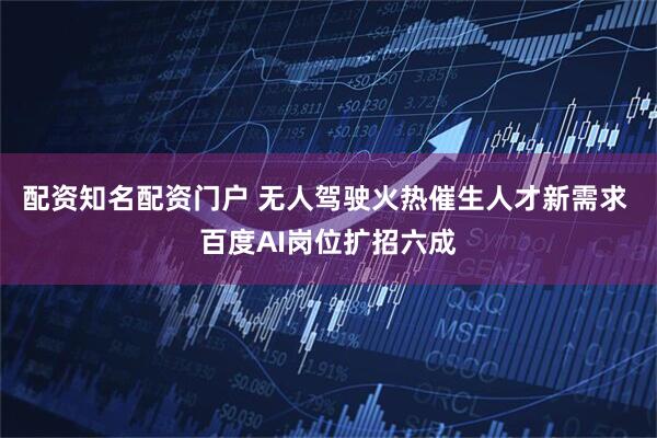 配资知名配资门户 无人驾驶火热催生人才新需求 百度AI岗位扩招六成
