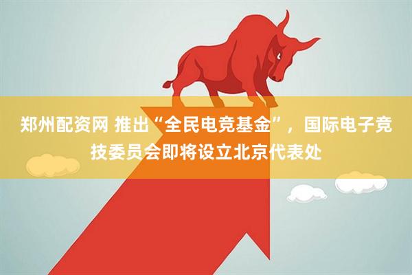 郑州配资网 推出“全民电竞基金”，国际电子竞技委员会即将设立北京代表处