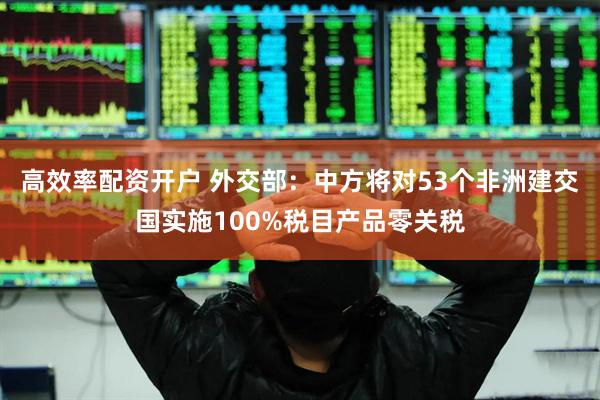 高效率配资开户 外交部：中方将对53个非洲建交国实施100%税目产品零关税