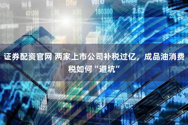 证券配资官网 两家上市公司补税过亿，成品油消费税如何“避坑”