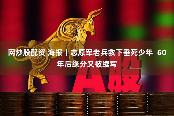 网炒股配资 海报｜志原军老兵救下垂死少年  60年后缘分又被续写