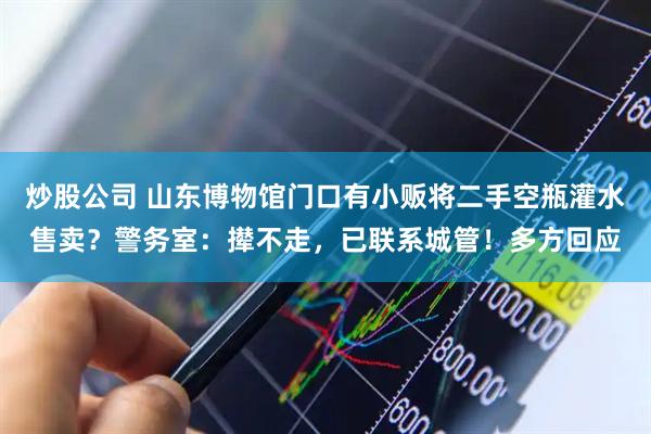 炒股公司 山东博物馆门口有小贩将二手空瓶灌水售卖？警务室：撵不走，已联系城管！多方回应
