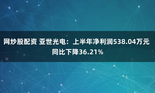 网炒股配资 亚世光电：上半年净利润538.04万元 同比下降36.21%