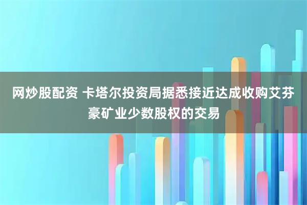 网炒股配资 卡塔尔投资局据悉接近达成收购艾芬豪矿业少数股权的交易