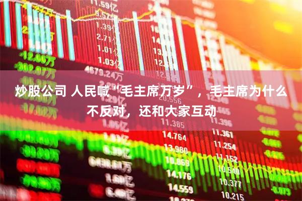 炒股公司 人民喊“毛主席万岁”，毛主席为什么不反对，还和大家互动