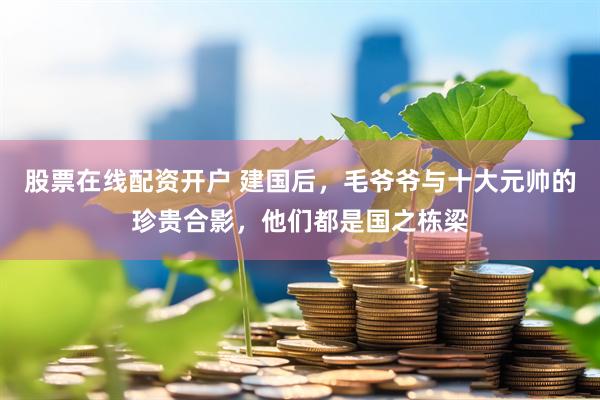 股票在线配资开户 建国后，毛爷爷与十大元帅的珍贵合影，他们都是国之栋梁