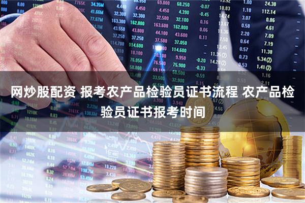 网炒股配资 报考农产品检验员证书流程 农产品检验员证书报考时间