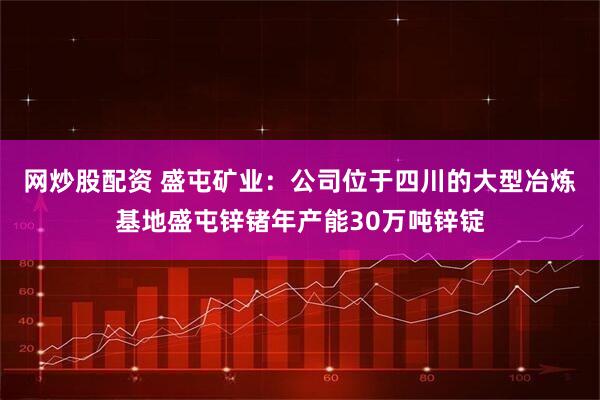 网炒股配资 盛屯矿业：公司位于四川的大型冶炼基地盛屯锌锗年产能30万吨锌锭